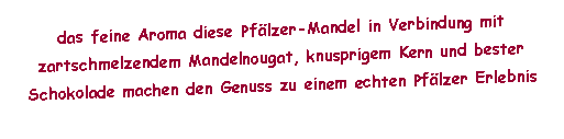 Textfeld: das feine Aroma diese Pf�lzer-Mandel in Verbindung mit zartschmelzendem Mandelnougat, knusprigem Kern und bester Schokolade machen den Genuss zu einem echten Pf�lzer Erlebnis